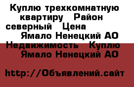 Куплю трехкомнатную квартиру › Район ­ северный › Цена ­ 4 000 000 - Ямало-Ненецкий АО Недвижимость » Куплю   . Ямало-Ненецкий АО